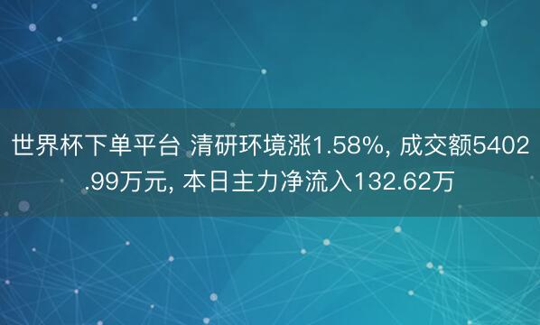 世界杯下单平台 清研环境涨1.58%， 成交额5402.99万元， 本日主力净流入132.62万