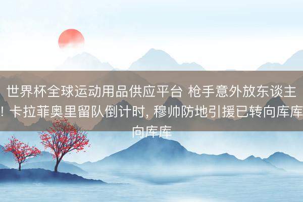 世界杯全球运动用品供应平台 枪手意外放东谈主! 卡拉菲奥里留队倒计时, 穆帅防地引援已转向库库