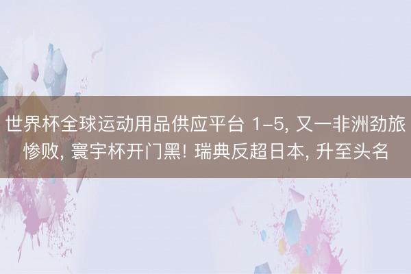 世界杯全球运动用品供应平台 1-5， 又一非洲劲旅惨败， 寰宇杯开门黑! 瑞典反超日本， 升至头名