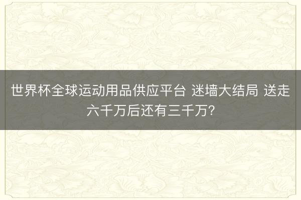 世界杯全球运动用品供应平台 迷墙大结局 送走六千万后还有三千万？