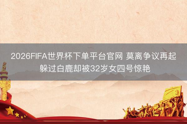 2026FIFA世界杯下单平台官网 莫离争议再起 躲过白鹿却被32岁女四号惊艳