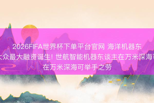 2026FIFA世界杯下单平台官网 海洋机器东谈主赛谈大众最大融资诞生! 世航智能机器东谈主在万米深海可举手之劳