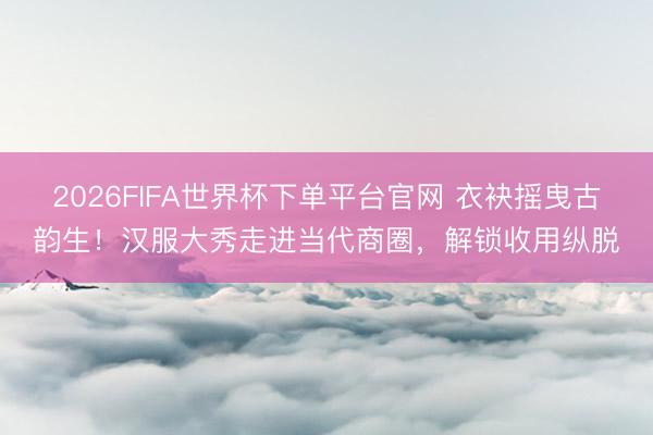 2026FIFA世界杯下单平台官网 衣袂摇曳古韵生！汉服大秀走进当代商圈，解锁收用纵脱