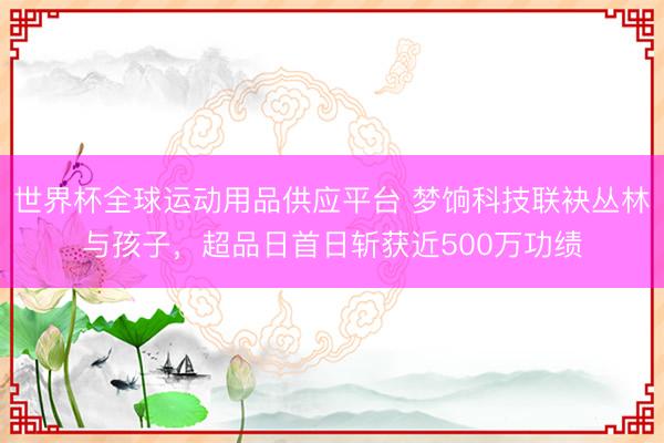 世界杯全球运动用品供应平台 梦饷科技联袂丛林与孩子，超品日首日斩获近500万功绩