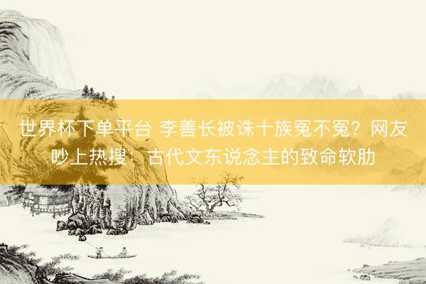 世界杯下单平台 李善长被诛十族冤不冤？网友吵上热搜：古代文东说念主的致命软肋