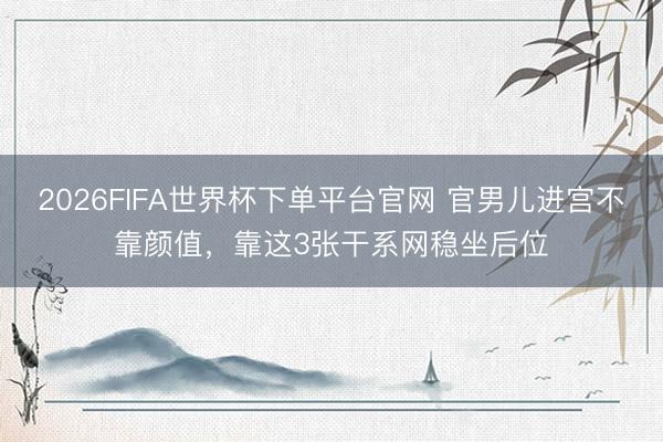 2026FIFA世界杯下单平台官网 官男儿进宫不靠颜值，靠这3张干系网稳坐后位