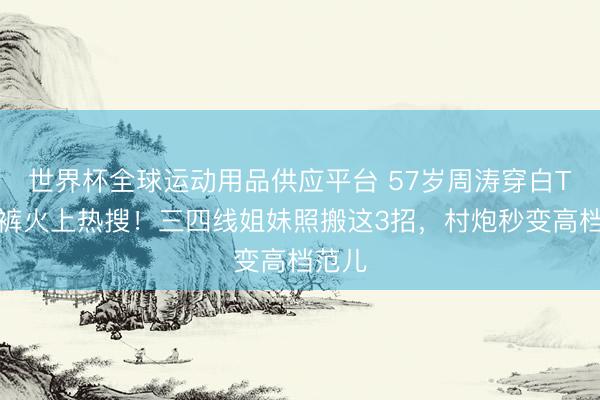 世界杯全球运动用品供应平台 57岁周涛穿白T牛仔裤火上热搜！三四线姐妹照搬这3招，村炮秒变高档范儿