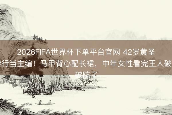 2026FIFA世界杯下单平台官网 42岁黄圣依转行当主编！马甲背心配长裙，中年女性看完王人破防了