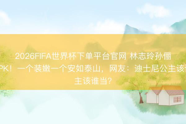 2026FIFA世界杯下单平台官网 林志玲孙俪红毯PK！一个装嫩一个安如泰山，网友：迪士尼公主该谁当？