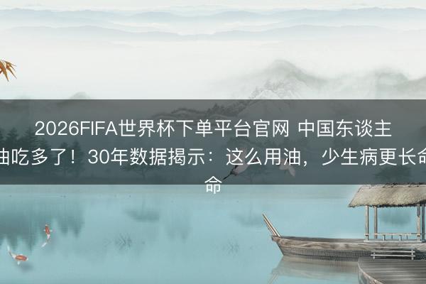 2026FIFA世界杯下单平台官网 中国东谈主油吃多了！30年数据揭示：这么用油，少生病更长命
