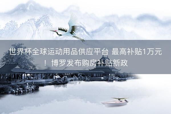 世界杯全球运动用品供应平台 最高补贴1万元！博罗发布购房补贴新政
