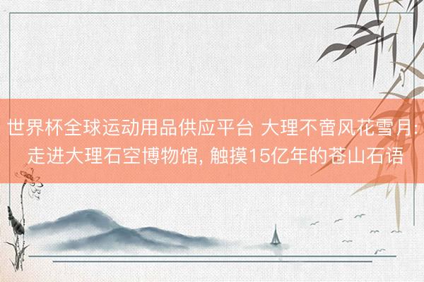世界杯全球运动用品供应平台 大理不啻风花雪月: 走进大理石空博物馆, 触摸15亿年的苍山石语