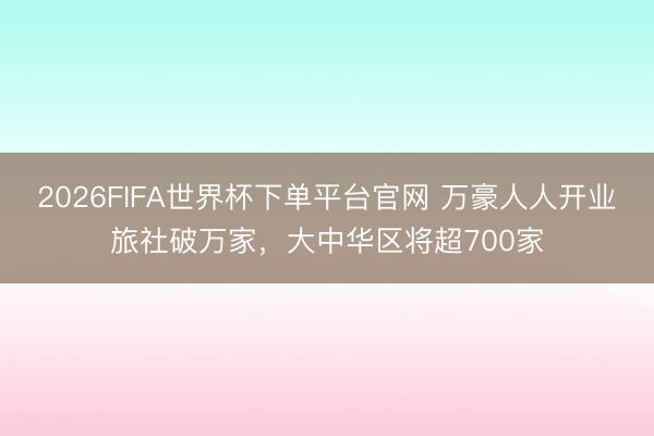 2026FIFA世界杯下单平台官网 万豪人人开业旅社破万家，大中华区将超700家