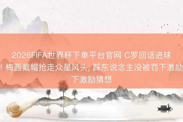 2026FIFA世界杯下单平台官网 C罗回话进球压力! 梅西戴帽抢走众星风头， 踩东说念主没被罚下激励猜想