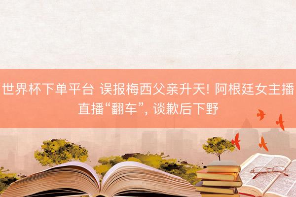 世界杯下单平台 误报梅西父亲升天! 阿根廷女主播直播“翻车”， 谈歉后下野