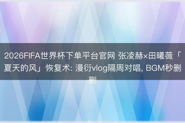 2026FIFA世界杯下单平台官网 张凌赫×田曦薇「夏天的风」恢复术: 漫衍vlog隔周对唱， BGM秒删