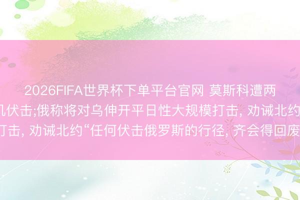 2026FIFA世界杯下单平台官网 莫斯科遭两年来最大规模无东谈主机伏击;俄称将对乌伸开平日性大规模打击, 劝诫北约“任何伏击俄罗斯的行径, 齐会得回废弃性酬报”
